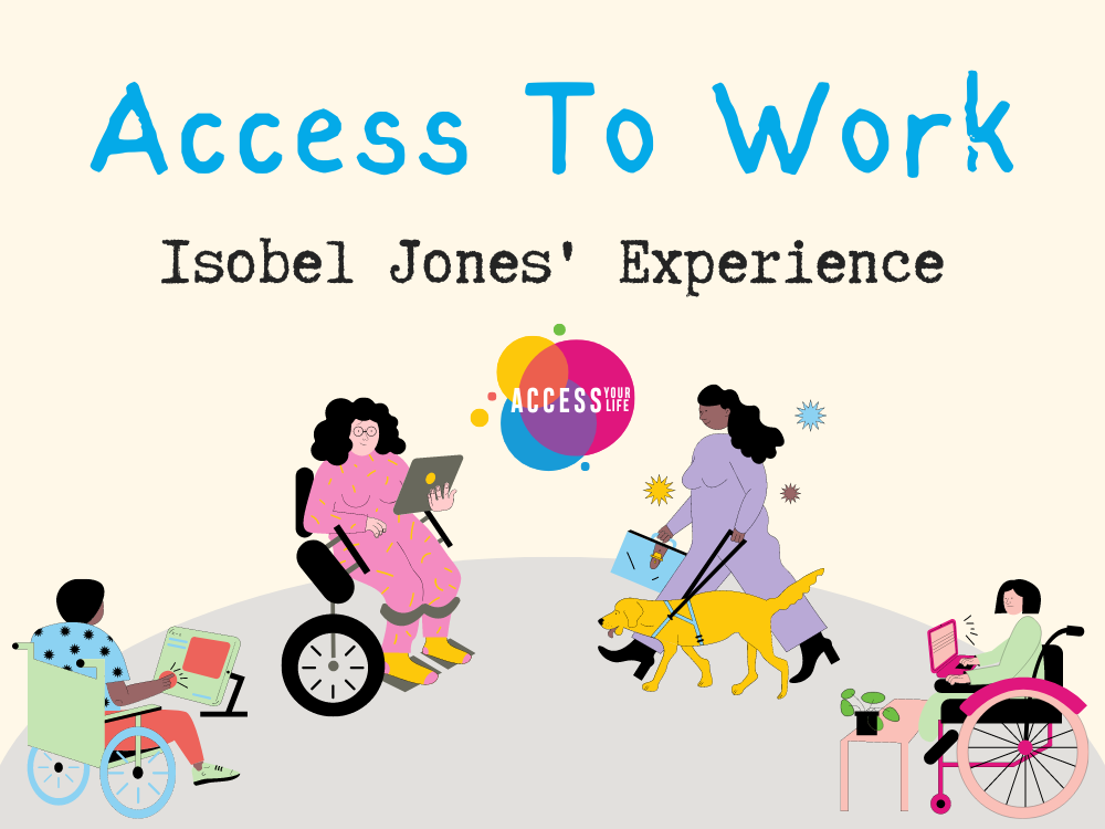 Title image of an article- "Access To Work" in bold blue text, followed by a sub-header- "Isobel Jones' Experience" in black text. Below the title, the 'Access Your Life' logo is seen, & below that in the background, drawings of multiple people with different disabilities, with their mobility aids, & in one case a service dog, are seen working in a variety of environments.